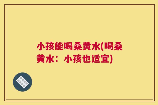小孩能喝桑黄水(喝桑黄水:小孩也适宜) 小孩能喝桑黄水(喝桑黄水:小孩也适宜)