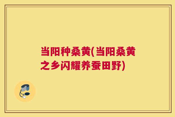 当阳种桑黄(当阳桑黄之乡闪耀养蚕田野) 当阳种桑黄(当阳桑黄之乡闪耀养蚕田野)