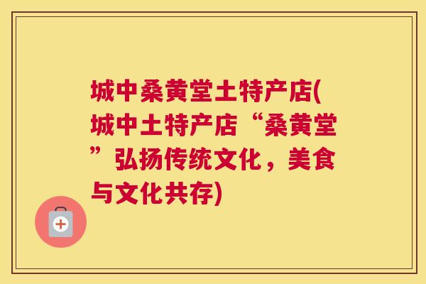 城中桑黄堂土特产店(城中土特产店“桑黄堂”弘扬传统文化,美食与文化共存) 城中桑黄堂土特产店(城中土特产店“桑黄堂”弘扬传统文化,美食与文化共存)
