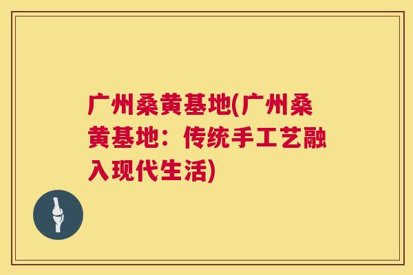 广州桑黄基地(广州桑黄基地:传统手工艺融入现代生活) 广州桑黄基地(广州桑黄基地:传统手工艺融入现代生活)
