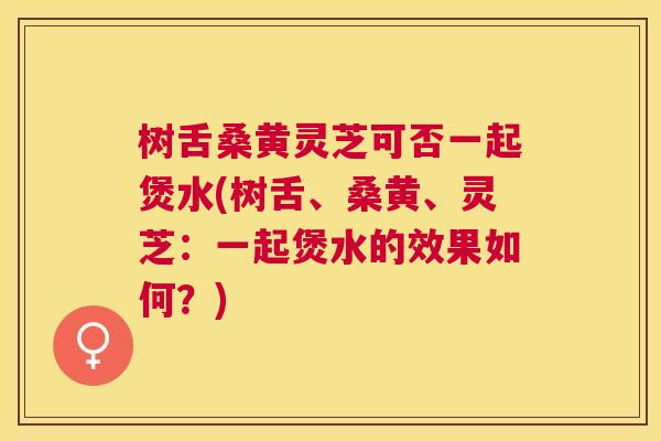 树舌桑黄灵芝可否一起煲水(树舌、桑黄、灵芝:一起煲水的效果如何?) 树舌桑黄灵芝可否一起煲水(树舌、桑黄、灵芝:一起煲水的效果如何?)