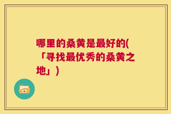 哪里的桑黄是好的(「寻找优秀的桑黄之地」) 哪里的桑黄是好的(「寻找优秀的桑黄之地」)