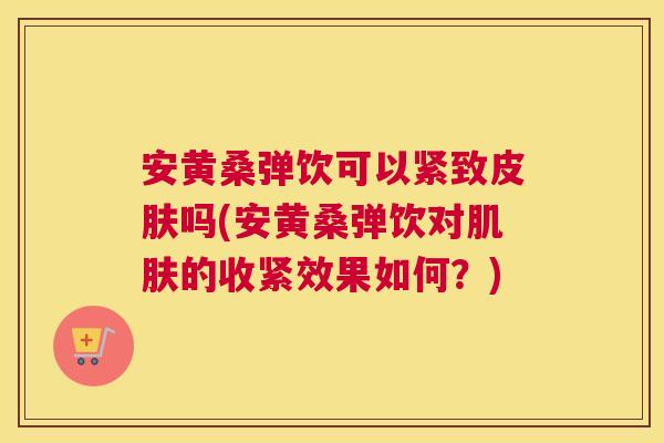 安黄桑弹饮可以紧致吗(安黄桑弹饮对的收紧效果如何?) 安黄桑弹饮可以紧致吗(安黄桑弹饮对的收紧效果如何?)
