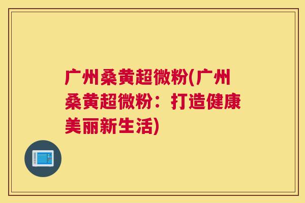 广州桑黄超微粉(广州桑黄超微粉:打造健康美丽新生活) 广州桑黄超微粉(广州桑黄超微粉:打造健康美丽新生活)