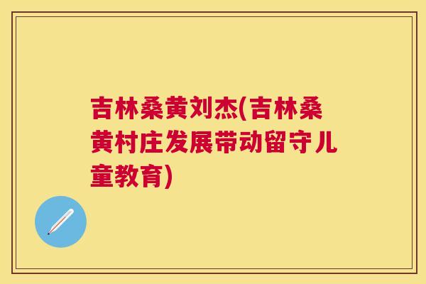 吉林桑黄刘杰(吉林桑黄村庄发展带动留守儿童教育) 吉林桑黄刘杰(吉林桑黄村庄发展带动留守儿童教育)