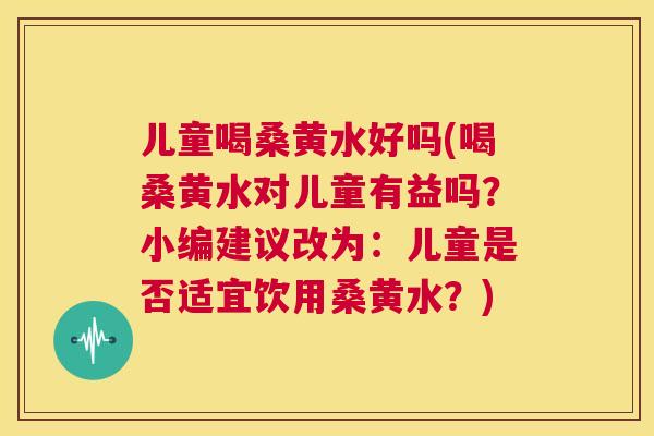 儿童喝桑黄水好吗(喝桑黄水对儿童有益吗?小编建议改为:儿童是否适宜饮用桑黄水?) 儿童喝桑黄水好吗(喝桑黄水对儿童有益吗?小编建议改为:儿童是否适宜饮用桑黄水?)