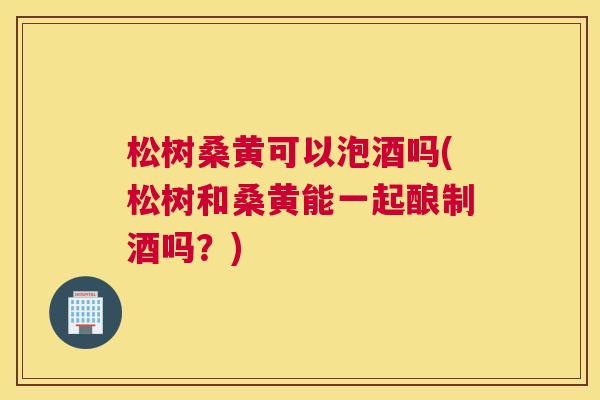 松树桑黄可以泡酒吗(松树和桑黄能一起酿制酒吗?) 松树桑黄可以泡酒吗(松树和桑黄能一起酿制酒吗?)