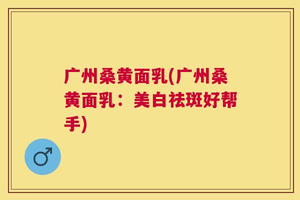 广州桑黄面乳(广州桑黄面乳:美白祛斑好帮手) 广州桑黄面乳(广州桑黄面乳:美白祛斑好帮手)