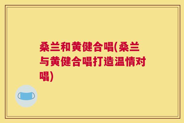 桑兰和黄健合唱(桑兰与黄健合唱打造温情对唱) 桑兰和黄健合唱(桑兰与黄健合唱打造温情对唱)