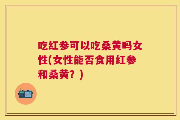 吃红参可以吃桑黄吗女性(女性能否食用红参和桑黄?) 吃红参可以吃桑黄吗女性(女性能否食用红参和桑黄?)
