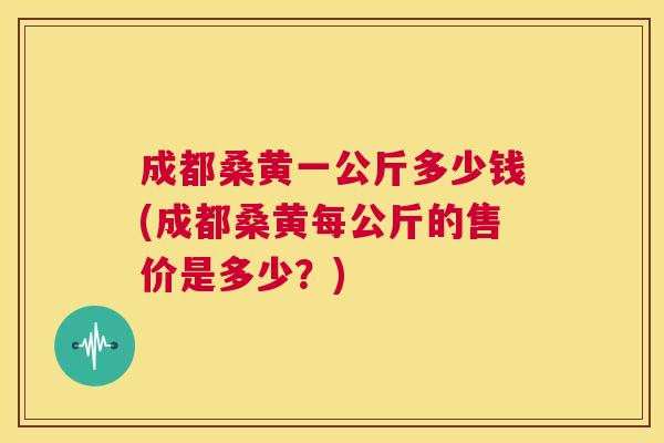 成都桑黄一公斤多少钱(成都桑黄每公斤的售价是多少?) 成都桑黄一公斤多少钱(成都桑黄每公斤的售价是多少?)