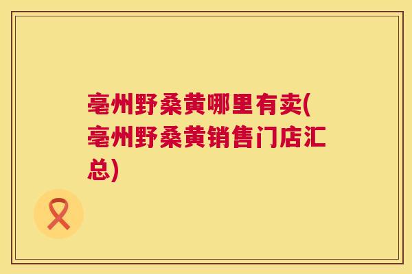 亳州野桑黄哪里有卖(亳州野桑黄销售门店汇总) 亳州野桑黄哪里有卖(亳州野桑黄销售门店汇总)