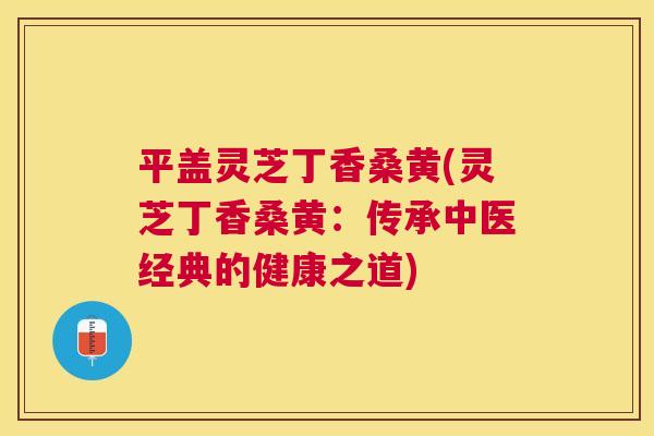 平盖灵芝丁香桑黄(灵芝丁香桑黄:传承中医经典的健康之道) 平盖灵芝丁香桑黄(灵芝丁香桑黄:传承中医经典的健康之道)