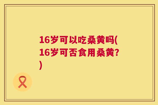 16岁可以吃桑黄吗(16岁可否食用桑黄?) 16岁可以吃桑黄吗(16岁可否食用桑黄?)
