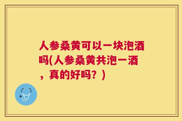 人参桑黄可以一块泡酒吗(人参桑黄共泡一酒,真的好吗?) 人参桑黄可以一块泡酒吗(人参桑黄共泡一酒,真的好吗?)