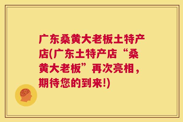 广东桑黄大老板土特产店(广东土特产店“桑黄大老板”再次亮相,期待您的到来!) 广东桑黄大老板土特产店(广东土特产店“桑黄大老板”再次亮相,期待您的到来!)