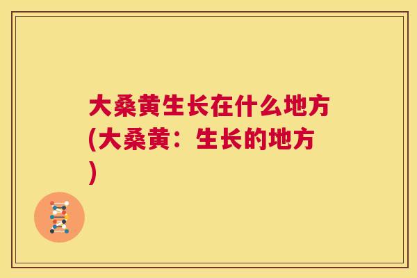 大桑黄生长在什么地方(大桑黄:生长的地方) 大桑黄生长在什么地方(大桑黄:生长的地方)