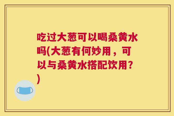 吃过大葱可以喝桑黄水吗(大葱有何妙用,可以与桑黄水搭配饮用?) 吃过大葱可以喝桑黄水吗(大葱有何妙用,可以与桑黄水搭配饮用?)
