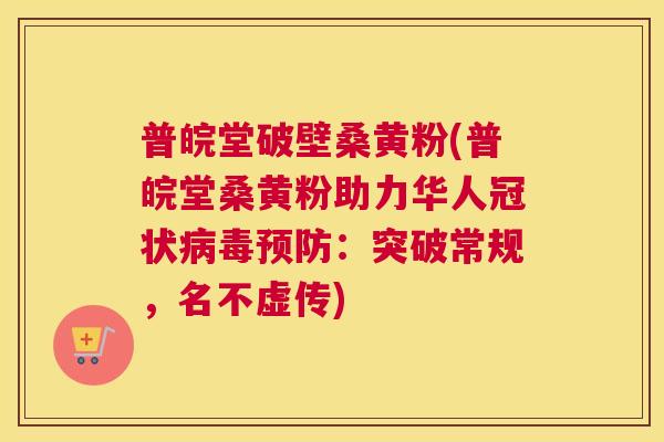 普皖堂破壁桑黄粉(普皖堂桑黄粉助力华人冠状:突破常规,名不虚传) 普皖堂破壁桑黄粉(普皖堂桑黄粉助力华人冠状:突破常规,名不虚传)