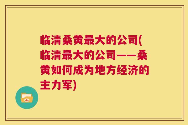 临清桑黄大的公司(临清大的公司——桑黄如何成为地方经济的主力军) 临清桑黄大的公司(临清大的公司——桑黄如何成为地方经济的主力军)