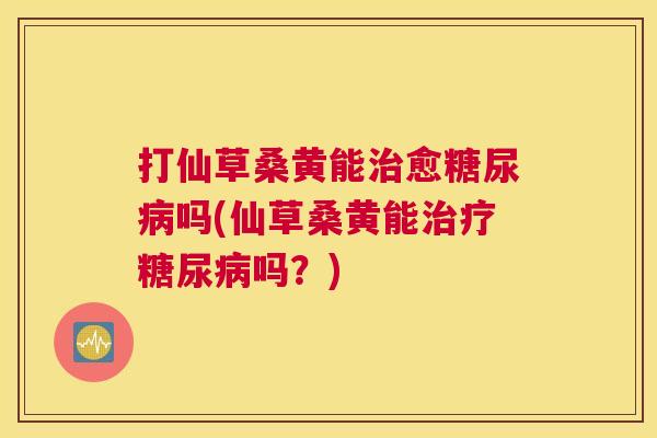 打仙草桑黄能愈吗(仙草桑黄能吗?) 打仙草桑黄能愈吗(仙草桑黄能吗?)