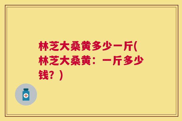 林芝大桑黄多少一斤(林芝大桑黄:一斤多少钱?) 林芝大桑黄多少一斤(林芝大桑黄:一斤多少钱?)