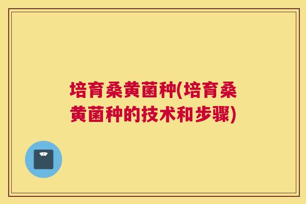 培育桑黄菌种(培育桑黄菌种的技术和步骤) 培育桑黄菌种(培育桑黄菌种的技术和步骤)