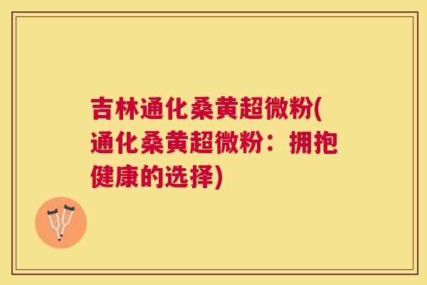 吉林通化桑黄超微粉(通化桑黄超微粉:拥抱健康的选择) 吉林通化桑黄超微粉(通化桑黄超微粉:拥抱健康的选择)
