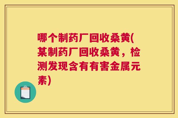 哪个制药厂回收桑黄(某制药厂回收桑黄,检测发现含有有害金属元素) 哪个制药厂回收桑黄(某制药厂回收桑黄,检测发现含有有害金属元素)
