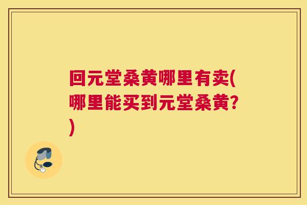 回元堂桑黄哪里有卖(哪里能买到元堂桑黄?) 回元堂桑黄哪里有卖(哪里能买到元堂桑黄?)