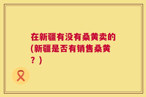 在新疆有没有桑黄卖的(新疆是否有销售桑黄?) 在新疆有没有桑黄卖的(新疆是否有销售桑黄?)