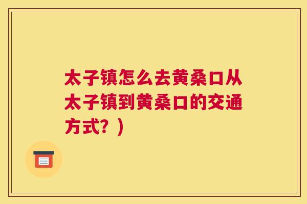 太子镇怎么去黄桑口从太子镇到黄桑口的交通方式?) 太子镇怎么去黄桑口从太子镇到黄桑口的交通方式?)