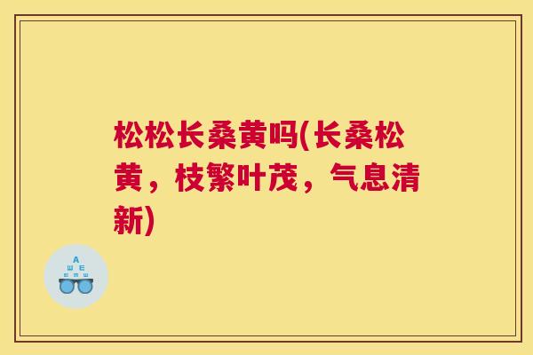松松长桑黄吗(长桑松黄,枝繁叶茂,气息清新) 松松长桑黄吗(长桑松黄,枝繁叶茂,气息清新)