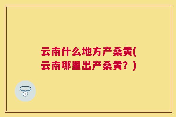 云南什么地方产桑黄(云南哪里出产桑黄？)