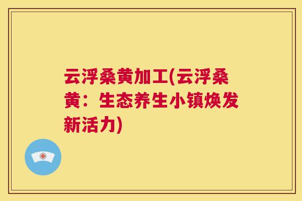 云浮桑黄加工(云浮桑黄：生态养生小镇焕发新活力)