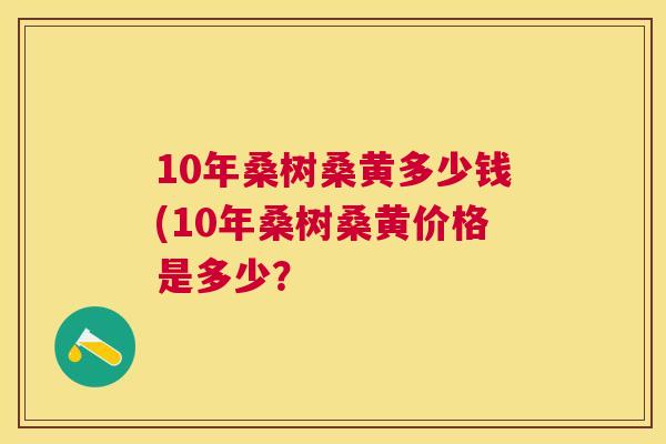 10年桑树桑黄多少钱(10年桑树桑黄价格是多少? 10年桑树桑黄多少钱(10年桑树桑黄价格是多少?