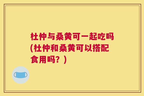杜仲与桑黄可一起吃吗(杜仲和桑黄可以搭配食用吗?) 杜仲与桑黄可一起吃吗(杜仲和桑黄可以搭配食用吗?)