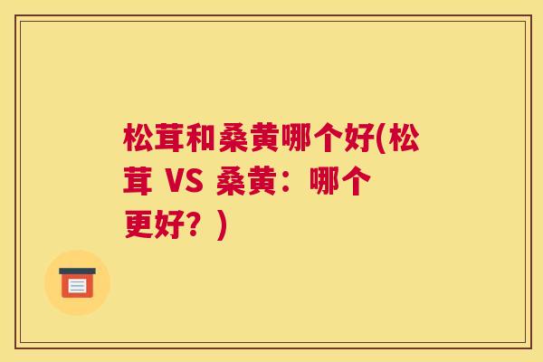 松茸和桑黄哪个好(松茸 VS 桑黄:哪个更好?) 松茸和桑黄哪个好(松茸 VS 桑黄:哪个更好?)
