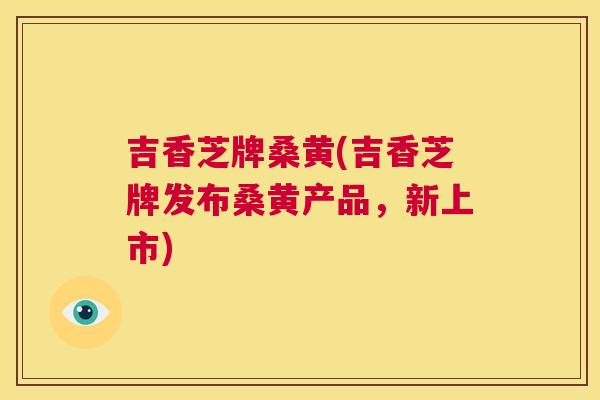 吉香芝牌桑黄(吉香芝牌发布桑黄产品,新上市) 吉香芝牌桑黄(吉香芝牌发布桑黄产品,新上市)