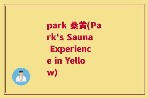 park 桑黄(Park's Sauna Experience in Yellow) park 桑黄(Park's Sauna Experience in Yellow)