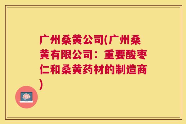 广州桑黄公司(广州桑黄有限公司:重要酸枣仁和桑黄药材的制造商) 广州桑黄公司(广州桑黄有限公司:重要酸枣仁和桑黄药材的制造商)