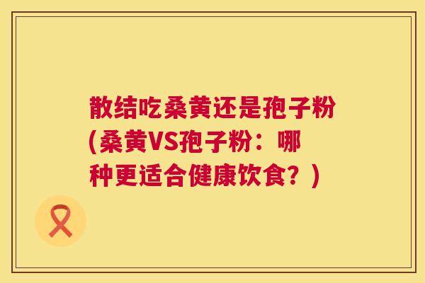 散结吃桑黄还是孢子粉(桑黄VS孢子粉:哪种更适合健康饮食?) 散结吃桑黄还是孢子粉(桑黄VS孢子粉:哪种更适合健康饮食?)