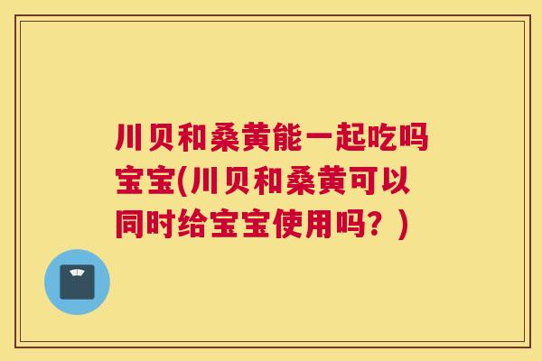 川贝和桑黄能一起吃吗宝宝(川贝和桑黄可以同时给宝宝使用吗?) 川贝和桑黄能一起吃吗宝宝(川贝和桑黄可以同时给宝宝使用吗?)