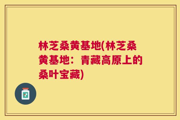 林芝桑黄基地(林芝桑黄基地:青藏高原上的桑叶宝藏) 林芝桑黄基地(林芝桑黄基地:青藏高原上的桑叶宝藏)