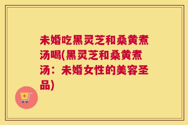 未婚吃黑灵芝和桑黄煮汤喝(黑灵芝和桑黄煮汤:未婚女性的美容圣品) 未婚吃黑灵芝和桑黄煮汤喝(黑灵芝和桑黄煮汤:未婚女性的美容圣品)