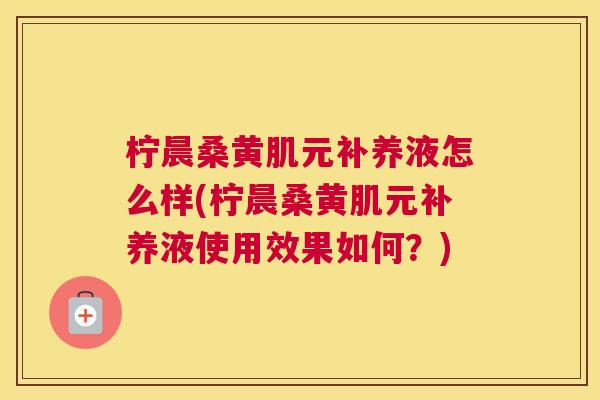 柠晨桑黄肌元补养液怎么样(柠晨桑黄肌元补养液使用效果如何?) 柠晨桑黄肌元补养液怎么样(柠晨桑黄肌元补养液使用效果如何?)
