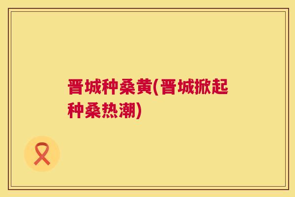 晋城种桑黄(晋城掀起种桑热潮) 晋城种桑黄(晋城掀起种桑热潮)