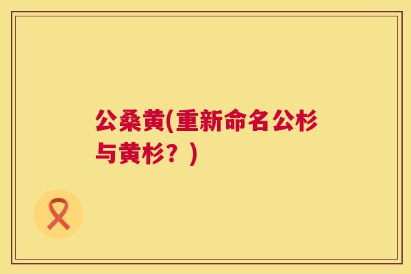 公桑黄(重新命名公杉与黄杉?) 公桑黄(重新命名公杉与黄杉?)