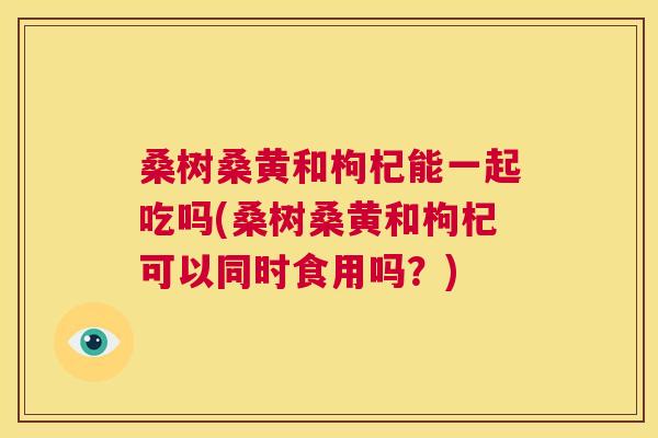 桑树桑黄和枸杞能一起吃吗(桑树桑黄和枸杞可以同时食用吗?) 桑树桑黄和枸杞能一起吃吗(桑树桑黄和枸杞可以同时食用吗?)