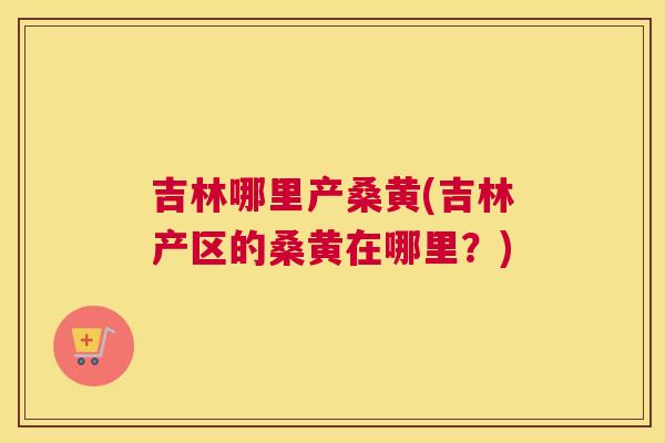 吉林哪里产桑黄(吉林产区的桑黄在哪里?) 吉林哪里产桑黄(吉林产区的桑黄在哪里?)